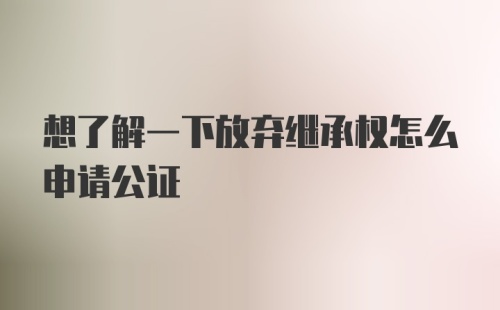 想了解一下放弃继承权怎么申请公证