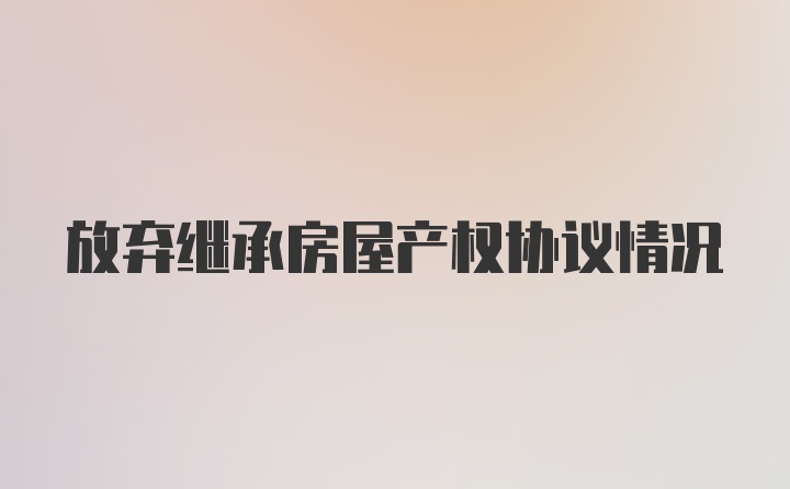 放弃继承房屋产权协议情况