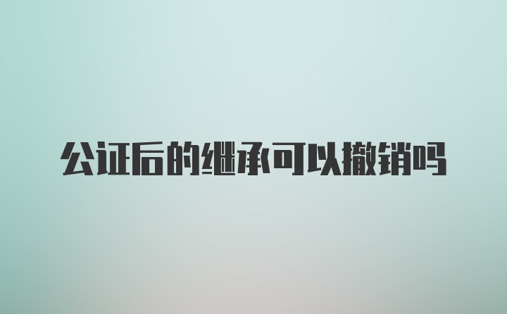 公证后的继承可以撤销吗