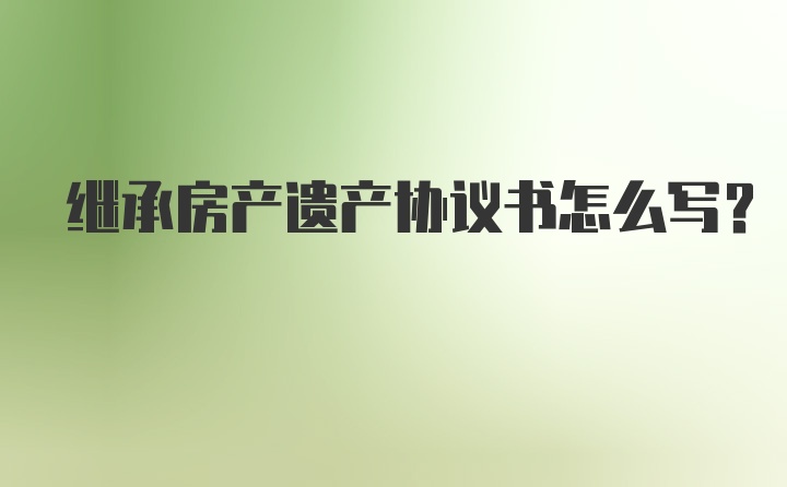 继承房产遗产协议书怎么写？