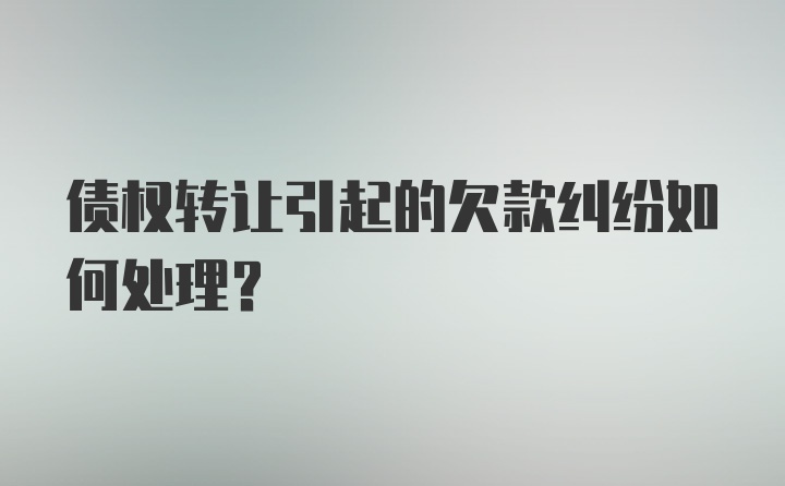 债权转让引起的欠款纠纷如何处理？