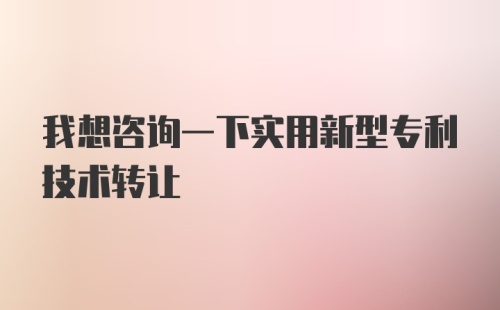 我想咨询一下实用新型专利技术转让