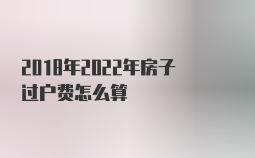 2018年2022年房子过户费怎么算