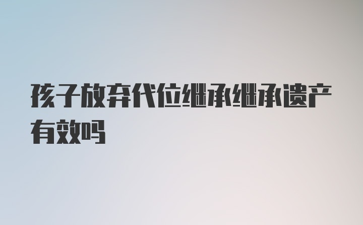 孩子放弃代位继承继承遗产有效吗