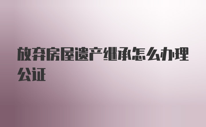 放弃房屋遗产继承怎么办理公证