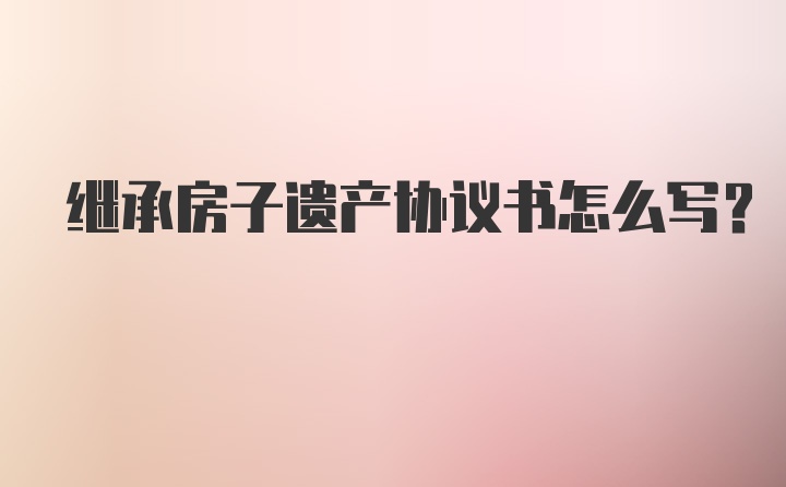 继承房子遗产协议书怎么写?