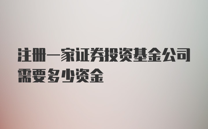 注册一家证券投资基金公司需要多少资金