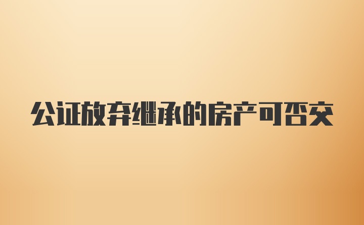 公证放弃继承的房产可否交