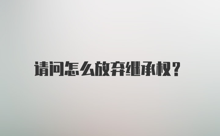 请问怎么放弃继承权？