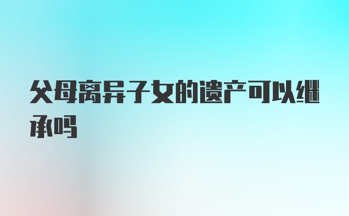 父母离异子女的遗产可以继承吗