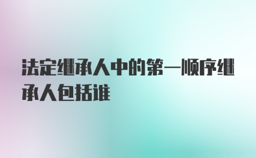 法定继承人中的第一顺序继承人包括谁