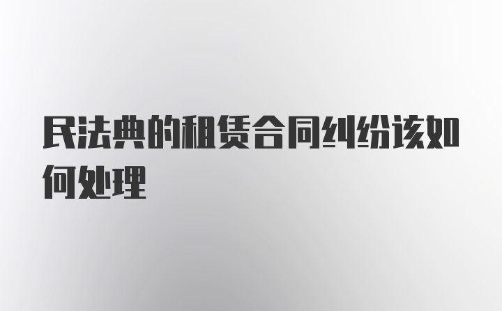 民法典的租赁合同纠纷该如何处理