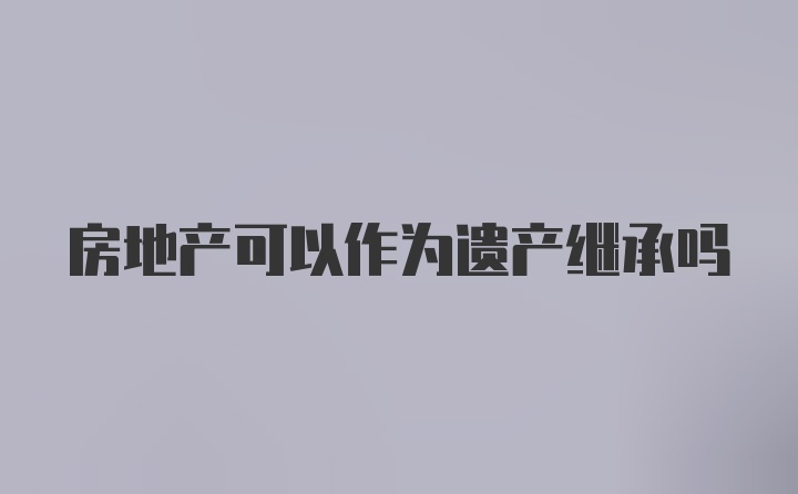 房地产可以作为遗产继承吗