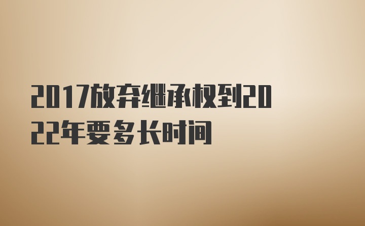 2017放弃继承权到2022年要多长时间