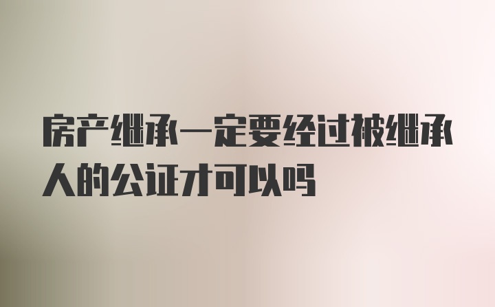 房产继承一定要经过被继承人的公证才可以吗