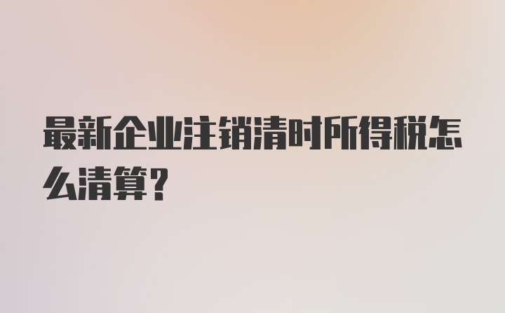 最新企业注销清时所得税怎么清算？