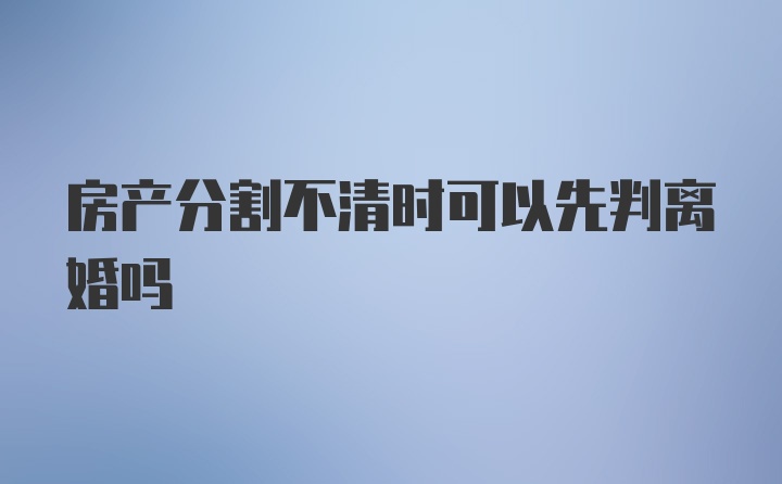 房产分割不清时可以先判离婚吗