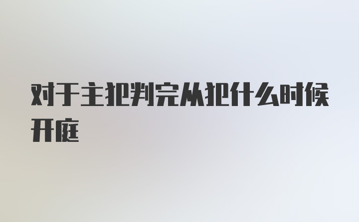 对于主犯判完从犯什么时候开庭