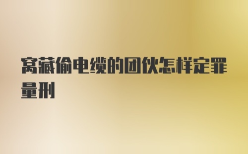 窝藏偷电缆的团伙怎样定罪量刑