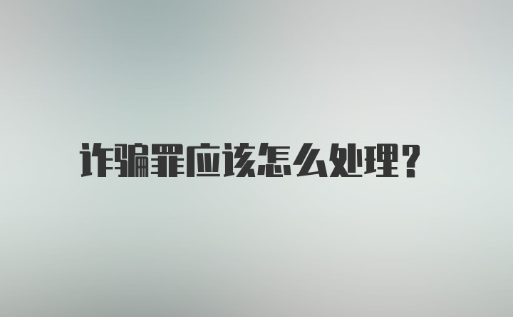 诈骗罪应该怎么处理?