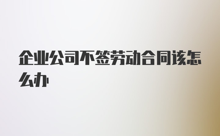 企业公司不签劳动合同该怎么办