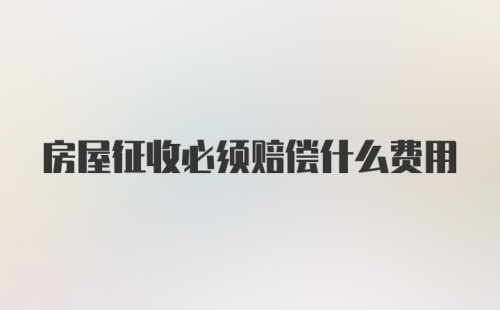 房屋征收必须赔偿什么费用