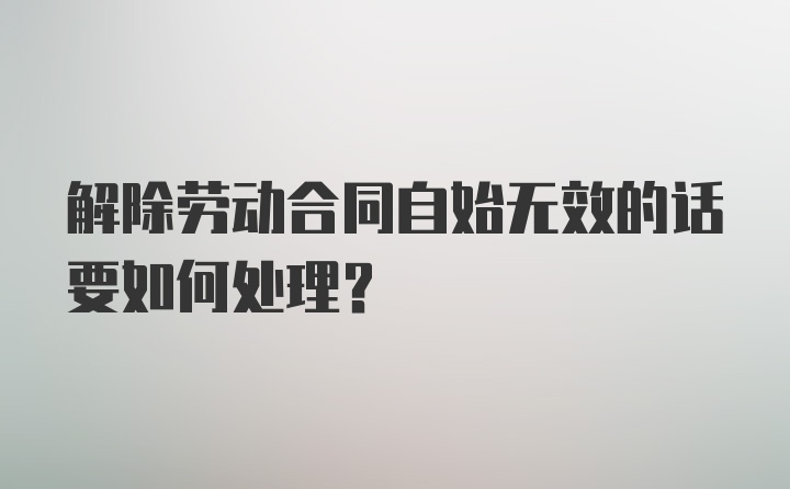 解除劳动合同自始无效的话要如何处理？