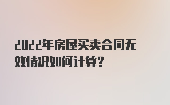 2022年房屋买卖合同无效情况如何计算？