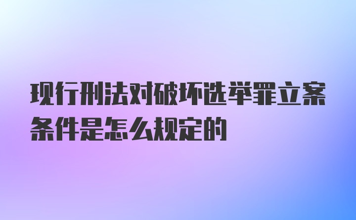 现行刑法对破坏选举罪立案条件是怎么规定的