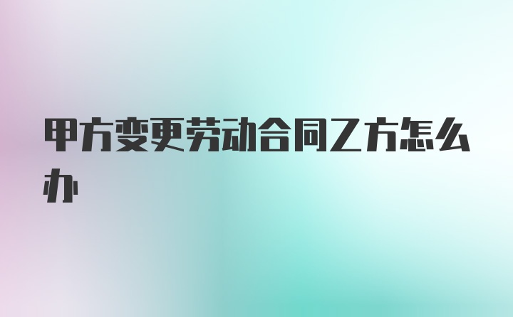 甲方变更劳动合同乙方怎么办