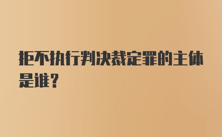 拒不执行判决裁定罪的主体是谁？