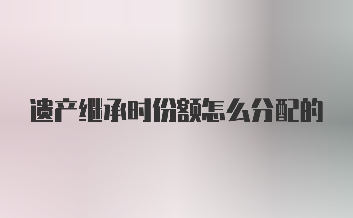 遗产继承时份额怎么分配的