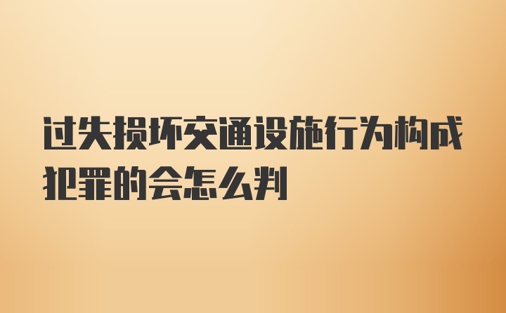 过失损坏交通设施行为构成犯罪的会怎么判