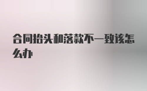 合同抬头和落款不一致该怎么办