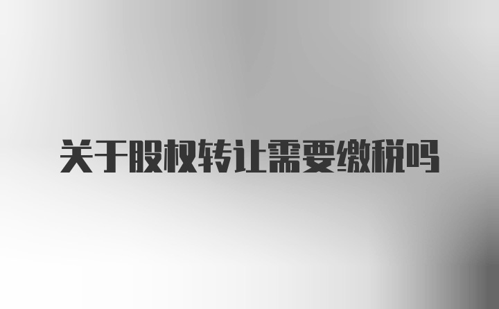 关于股权转让需要缴税吗