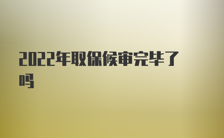 2022年取保候审完毕了吗