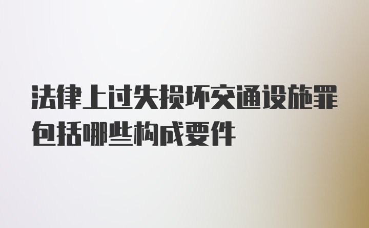 法律上过失损坏交通设施罪包括哪些构成要件