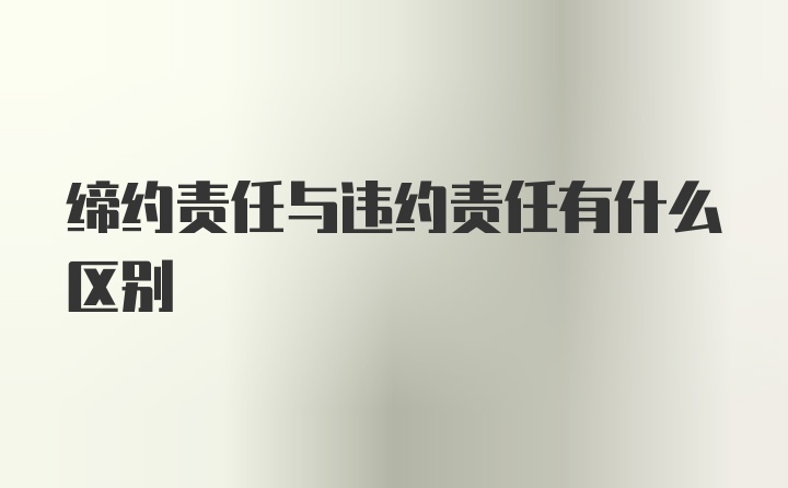 缔约责任与违约责任有什么区别