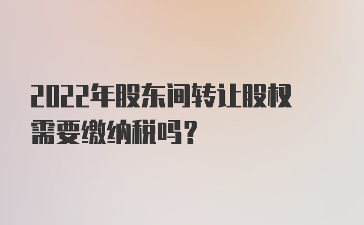 2022年股东间转让股权需要缴纳税吗？