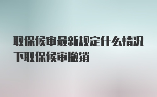 取保候审最新规定什么情况下取保候审撤销