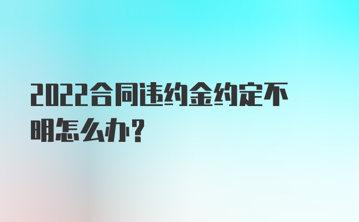 2022合同违约金约定不明怎么办？