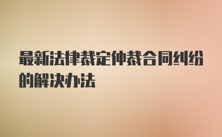 最新法律裁定仲裁合同纠纷的解决办法