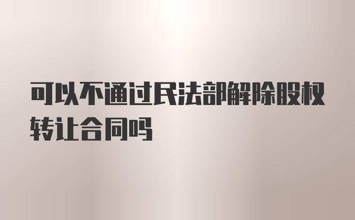 可以不通过民法部解除股权转让合同吗