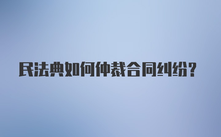 民法典如何仲裁合同纠纷？