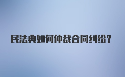 民法典如何仲裁合同纠纷？