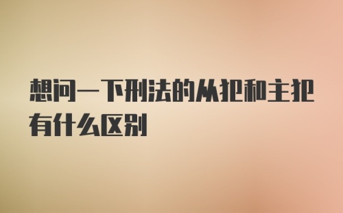 想问一下刑法的从犯和主犯有什么区别