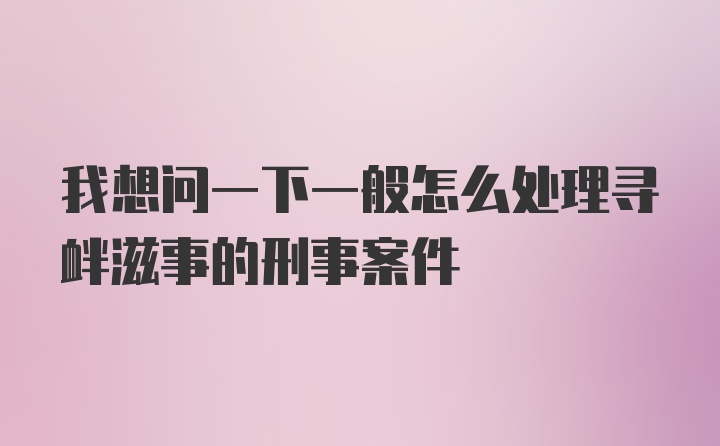 我想问一下一般怎么处理寻衅滋事的刑事案件