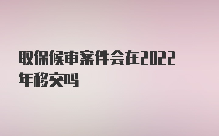 取保候审案件会在2022年移交吗