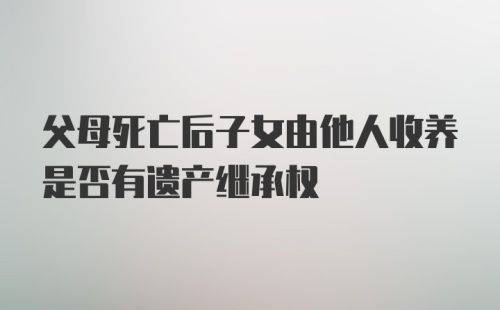 父母死亡后子女由他人收养是否有遗产继承权