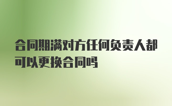 合同期满对方任何负责人都可以更换合同吗